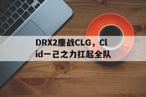 包含DRX2鏖战CLG,Clid一己之力扛起全队的词条 包含DRX2鏖战CLG,Clid一己之力扛起全队的词条